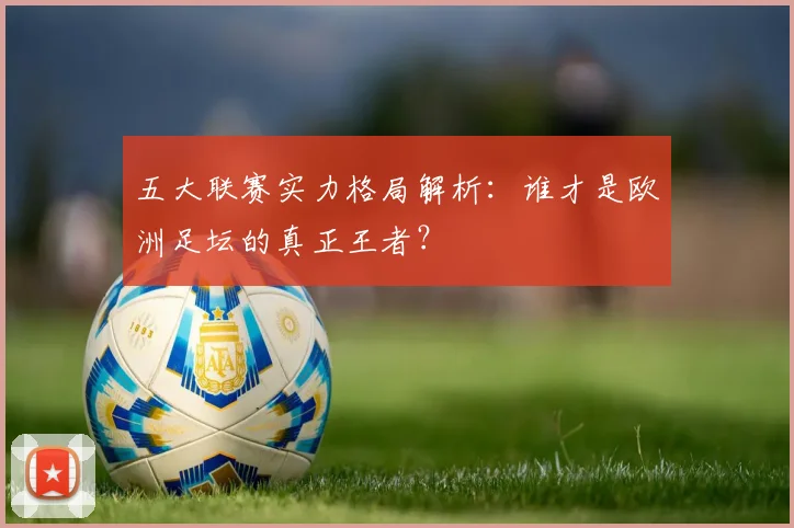 五大联赛实力格局解析:谁才是欧洲足坛的真正王者?