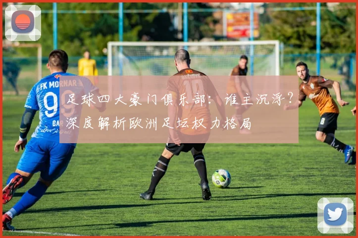 足球四大豪门俱乐部：谁主沉浮？深度解析欧洲足坛权力格局