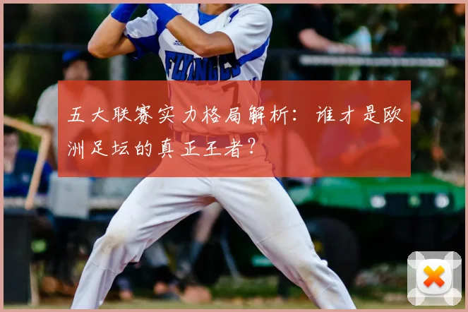 五大联赛实力格局解析：谁才是欧洲足坛的真正王者？