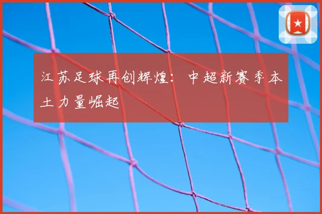 江苏足球再创辉煌：中超新赛季本土力量崛起