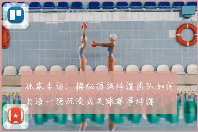 独家专访:揭秘顶级转播团队如何打造一场沉浸式足球赛事转播