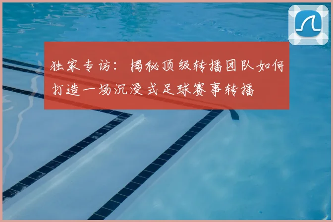 独家专访：揭秘顶级转播团队如何打造一场沉浸式足球赛事转播